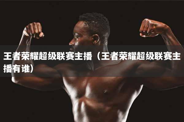 王者荣耀超级联赛主播（王者荣耀超级联赛主播有谁）