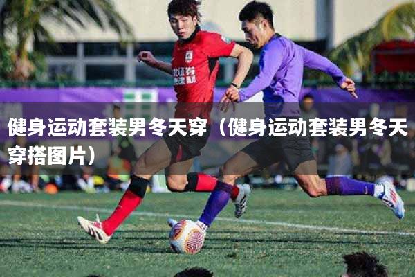 健身运动套装男冬天穿（健身运动套装男冬天穿搭图片）