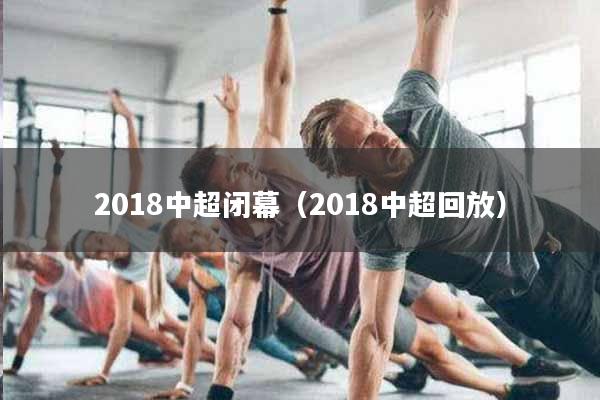2018中超闭幕（2018中超回放）