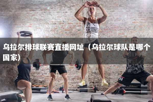 乌拉尔排球联赛直播网址（乌拉尔球队是哪个国家）